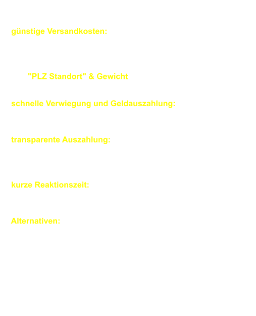 Palettenabholung:        gnstige Versandkosten:       Wir arbeiten in diesen Bereich mit verschiedene Speditionen.       Um fr jeden Kunden individuell die gnstigste Versandart       whlen zu knnen bentigen wir genaue Infos wie          z.B. "PLZ Standort" & Gewicht der Sendung es gibt keine       Grenzen da wir auch Komplettladungen anbieten knnen.         schnelle Verwiegung und Geldauszahlung:       wir berweisen Ihnen Ihren Warenerls am Tag       des Wareneinganges.        transparente Auszahlung:      Sie erhalten per E-Mail eine Kopie der Warengutschrift       (mit einer genauen Auflistung der eingegangenen Mengen) und       einen berweisungsbeleg am Tag des Wareneinganges.        kurze Reaktionszeit: 1-2 Arbeitstage Regellaufzeit      d .h. innerhalb von 1-2 Arbeitstagen abgeholt und innerhalb       von 1-2 Arbeitstagen bei uns angeliefert)        Alternativen: Desweiteren knnen wir deutschlandweit       Gitterboxen oder Paletten zu gnstigen Konditionen tauschen ,       bei denen der Preis je nach Postleitzahlengebiet und       Gesamtgewicht der Ladung berechnet wird.        Hier erstellen wir gerne individuelle Angebote.       Bitte kontaktieren Sie uns hiefr mit einer Lieferauflistung       inklusive Gewicht und Ihrer Adresse       (die Postleitzahl ist ganz wichtig).        Diese Anfrage ist selbstverstndlich unverbindlich